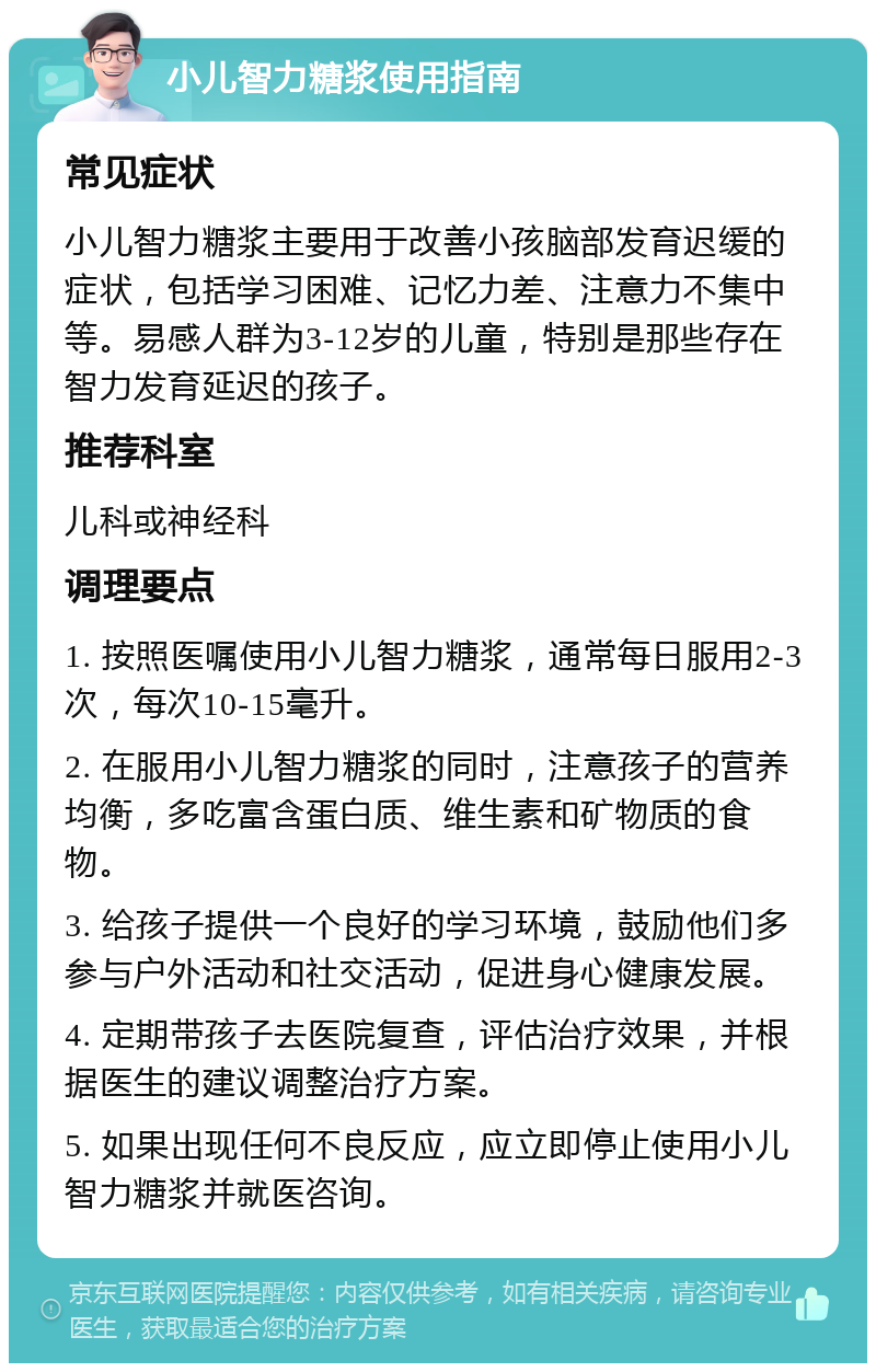 小儿智力糖浆使用指南 常见症状 小儿智力糖浆主要用于改善小孩脑部发育迟缓的症状，包括学习困难、记忆力差、注意力不集中等。易感人群为3-12岁的儿童，特别是那些存在智力发育延迟的孩子。 推荐科室 儿科或神经科 调理要点 1. 按照医嘱使用小儿智力糖浆，通常每日服用2-3次，每次10-15毫升。 2. 在服用小儿智力糖浆的同时，注意孩子的营养均衡，多吃富含蛋白质、维生素和矿物质的食物。 3. 给孩子提供一个良好的学习环境，鼓励他们多参与户外活动和社交活动，促进身心健康发展。 4. 定期带孩子去医院复查，评估治疗效果，并根据医生的建议调整治疗方案。 5. 如果出现任何不良反应，应立即停止使用小儿智力糖浆并就医咨询。