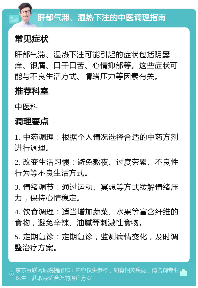 肝郁气滞、湿热下注的中医调理指南 常见症状 肝郁气滞、湿热下注可能引起的症状包括阴囊痒、银屑、口干口苦、心情抑郁等。这些症状可能与不良生活方式、情绪压力等因素有关。 推荐科室 中医科 调理要点 1. 中药调理：根据个人情况选择合适的中药方剂进行调理。 2. 改变生活习惯：避免熬夜、过度劳累、不良性行为等不良生活方式。 3. 情绪调节：通过运动、冥想等方式缓解情绪压力，保持心情稳定。 4. 饮食调理：适当增加蔬菜、水果等富含纤维的食物，避免辛辣、油腻等刺激性食物。 5. 定期复诊：定期复诊，监测病情变化，及时调整治疗方案。