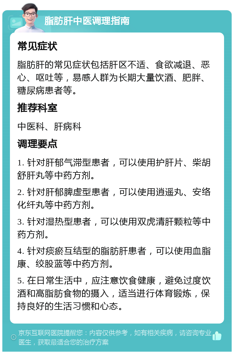 脂肪肝中医调理指南 常见症状 脂肪肝的常见症状包括肝区不适、食欲减退、恶心、呕吐等，易感人群为长期大量饮酒、肥胖、糖尿病患者等。 推荐科室 中医科、肝病科 调理要点 1. 针对肝郁气滞型患者，可以使用护肝片、柴胡舒肝丸等中药方剂。 2. 针对肝郁脾虚型患者，可以使用逍遥丸、安络化纤丸等中药方剂。 3. 针对湿热型患者，可以使用双虎清肝颗粒等中药方剂。 4. 针对痰瘀互结型的脂肪肝患者，可以使用血脂康、绞股蓝等中药方剂。 5. 在日常生活中，应注意饮食健康，避免过度饮酒和高脂肪食物的摄入，适当进行体育锻炼，保持良好的生活习惯和心态。