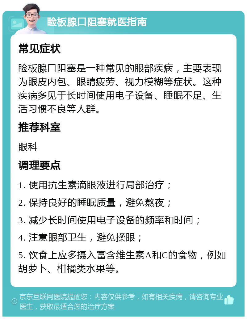 睑板腺口阻塞就医指南 常见症状 睑板腺口阻塞是一种常见的眼部疾病，主要表现为眼皮内包、眼睛疲劳、视力模糊等症状。这种疾病多见于长时间使用电子设备、睡眠不足、生活习惯不良等人群。 推荐科室 眼科 调理要点 1. 使用抗生素滴眼液进行局部治疗； 2. 保持良好的睡眠质量，避免熬夜； 3. 减少长时间使用电子设备的频率和时间； 4. 注意眼部卫生，避免揉眼； 5. 饮食上应多摄入富含维生素A和C的食物，例如胡萝卜、柑橘类水果等。