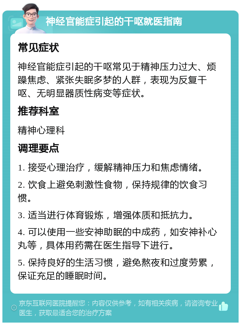 神经官能症引起的干呕就医指南 常见症状 神经官能症引起的干呕常见于精神压力过大、烦躁焦虑、紧张失眠多梦的人群，表现为反复干呕、无明显器质性病变等症状。 推荐科室 精神心理科 调理要点 1. 接受心理治疗，缓解精神压力和焦虑情绪。 2. 饮食上避免刺激性食物，保持规律的饮食习惯。 3. 适当进行体育锻炼，增强体质和抵抗力。 4. 可以使用一些安神助眠的中成药，如安神补心丸等，具体用药需在医生指导下进行。 5. 保持良好的生活习惯，避免熬夜和过度劳累，保证充足的睡眠时间。