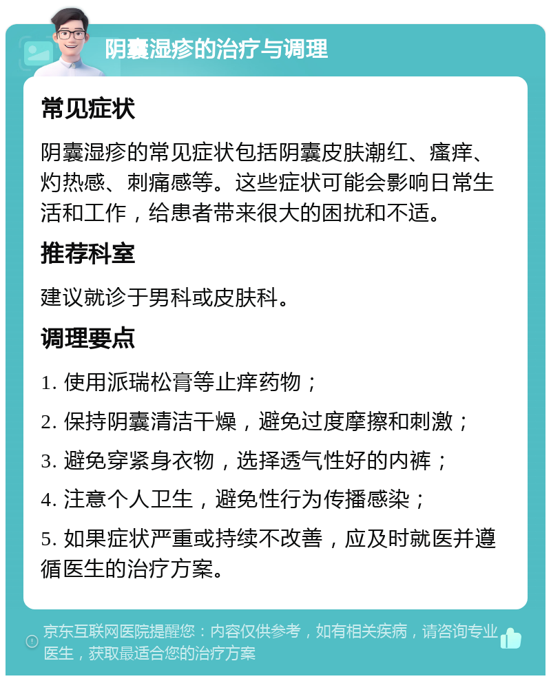 阴囊湿疹的治疗与调理 常见症状 阴囊湿疹的常见症状包括阴囊皮肤潮红、瘙痒、灼热感、刺痛感等。这些症状可能会影响日常生活和工作，给患者带来很大的困扰和不适。 推荐科室 建议就诊于男科或皮肤科。 调理要点 1. 使用派瑞松膏等止痒药物； 2. 保持阴囊清洁干燥，避免过度摩擦和刺激； 3. 避免穿紧身衣物，选择透气性好的内裤； 4. 注意个人卫生，避免性行为传播感染； 5. 如果症状严重或持续不改善，应及时就医并遵循医生的治疗方案。