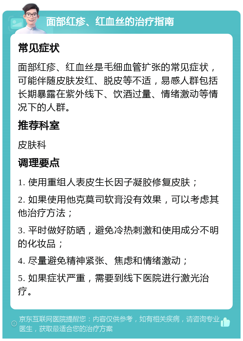 面部红疹、红血丝的治疗指南 常见症状 面部红疹、红血丝是毛细血管扩张的常见症状，可能伴随皮肤发红、脱皮等不适，易感人群包括长期暴露在紫外线下、饮酒过量、情绪激动等情况下的人群。 推荐科室 皮肤科 调理要点 1. 使用重组人表皮生长因子凝胶修复皮肤； 2. 如果使用他克莫司软膏没有效果，可以考虑其他治疗方法； 3. 平时做好防晒，避免冷热刺激和使用成分不明的化妆品； 4. 尽量避免精神紧张、焦虑和情绪激动； 5. 如果症状严重，需要到线下医院进行激光治疗。