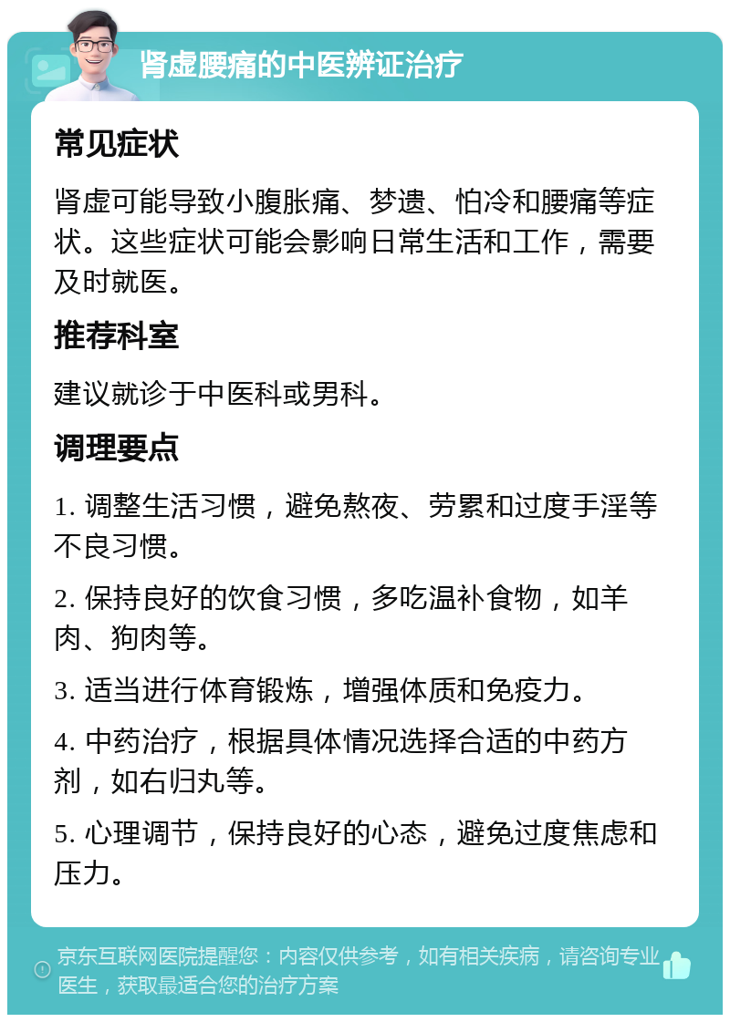 肾虚腰痛的中医辨证治疗 常见症状 肾虚可能导致小腹胀痛、梦遗、怕冷和腰痛等症状。这些症状可能会影响日常生活和工作，需要及时就医。 推荐科室 建议就诊于中医科或男科。 调理要点 1. 调整生活习惯，避免熬夜、劳累和过度手淫等不良习惯。 2. 保持良好的饮食习惯，多吃温补食物，如羊肉、狗肉等。 3. 适当进行体育锻炼，增强体质和免疫力。 4. 中药治疗，根据具体情况选择合适的中药方剂，如右归丸等。 5. 心理调节，保持良好的心态，避免过度焦虑和压力。