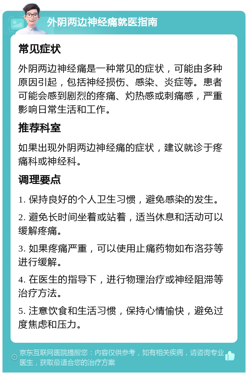 外阴两边神经痛就医指南 常见症状 外阴两边神经痛是一种常见的症状，可能由多种原因引起，包括神经损伤、感染、炎症等。患者可能会感到剧烈的疼痛、灼热感或刺痛感，严重影响日常生活和工作。 推荐科室 如果出现外阴两边神经痛的症状，建议就诊于疼痛科或神经科。 调理要点 1. 保持良好的个人卫生习惯，避免感染的发生。 2. 避免长时间坐着或站着，适当休息和活动可以缓解疼痛。 3. 如果疼痛严重，可以使用止痛药物如布洛芬等进行缓解。 4. 在医生的指导下，进行物理治疗或神经阻滞等治疗方法。 5. 注意饮食和生活习惯，保持心情愉快，避免过度焦虑和压力。