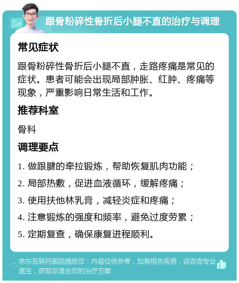 跟骨粉碎性骨折后小腿不直的治疗与调理 常见症状 跟骨粉碎性骨折后小腿不直，走路疼痛是常见的症状。患者可能会出现局部肿胀、红肿、疼痛等现象，严重影响日常生活和工作。 推荐科室 骨科 调理要点 1. 做跟腱的牵拉锻炼，帮助恢复肌肉功能； 2. 局部热敷，促进血液循环，缓解疼痛； 3. 使用扶他林乳膏，减轻炎症和疼痛； 4. 注意锻炼的强度和频率，避免过度劳累； 5. 定期复查，确保康复进程顺利。