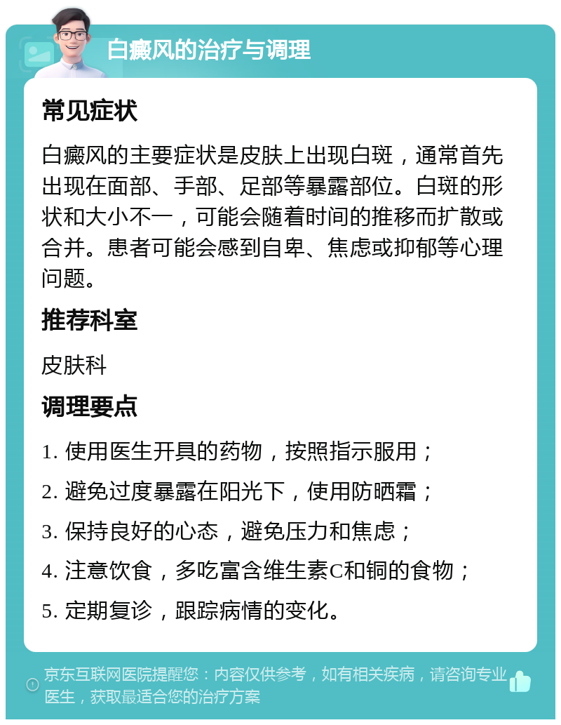 白癜风的治疗与调理 常见症状 白癜风的主要症状是皮肤上出现白斑，通常首先出现在面部、手部、足部等暴露部位。白斑的形状和大小不一，可能会随着时间的推移而扩散或合并。患者可能会感到自卑、焦虑或抑郁等心理问题。 推荐科室 皮肤科 调理要点 1. 使用医生开具的药物，按照指示服用； 2. 避免过度暴露在阳光下，使用防晒霜； 3. 保持良好的心态，避免压力和焦虑； 4. 注意饮食，多吃富含维生素C和铜的食物； 5. 定期复诊，跟踪病情的变化。