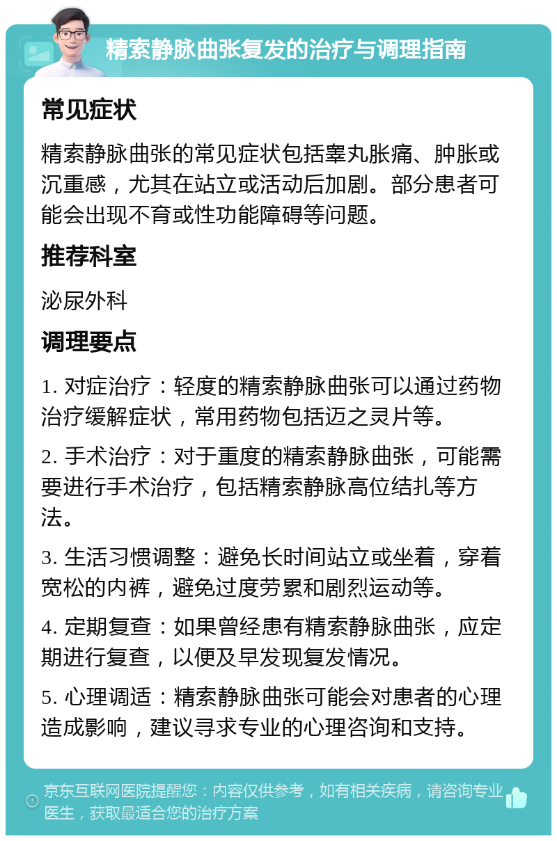 精索静脉曲张复发的治疗与调理指南 常见症状 精索静脉曲张的常见症状包括睾丸胀痛、肿胀或沉重感，尤其在站立或活动后加剧。部分患者可能会出现不育或性功能障碍等问题。 推荐科室 泌尿外科 调理要点 1. 对症治疗：轻度的精索静脉曲张可以通过药物治疗缓解症状，常用药物包括迈之灵片等。 2. 手术治疗：对于重度的精索静脉曲张，可能需要进行手术治疗，包括精索静脉高位结扎等方法。 3. 生活习惯调整：避免长时间站立或坐着，穿着宽松的内裤，避免过度劳累和剧烈运动等。 4. 定期复查：如果曾经患有精索静脉曲张，应定期进行复查，以便及早发现复发情况。 5. 心理调适：精索静脉曲张可能会对患者的心理造成影响，建议寻求专业的心理咨询和支持。