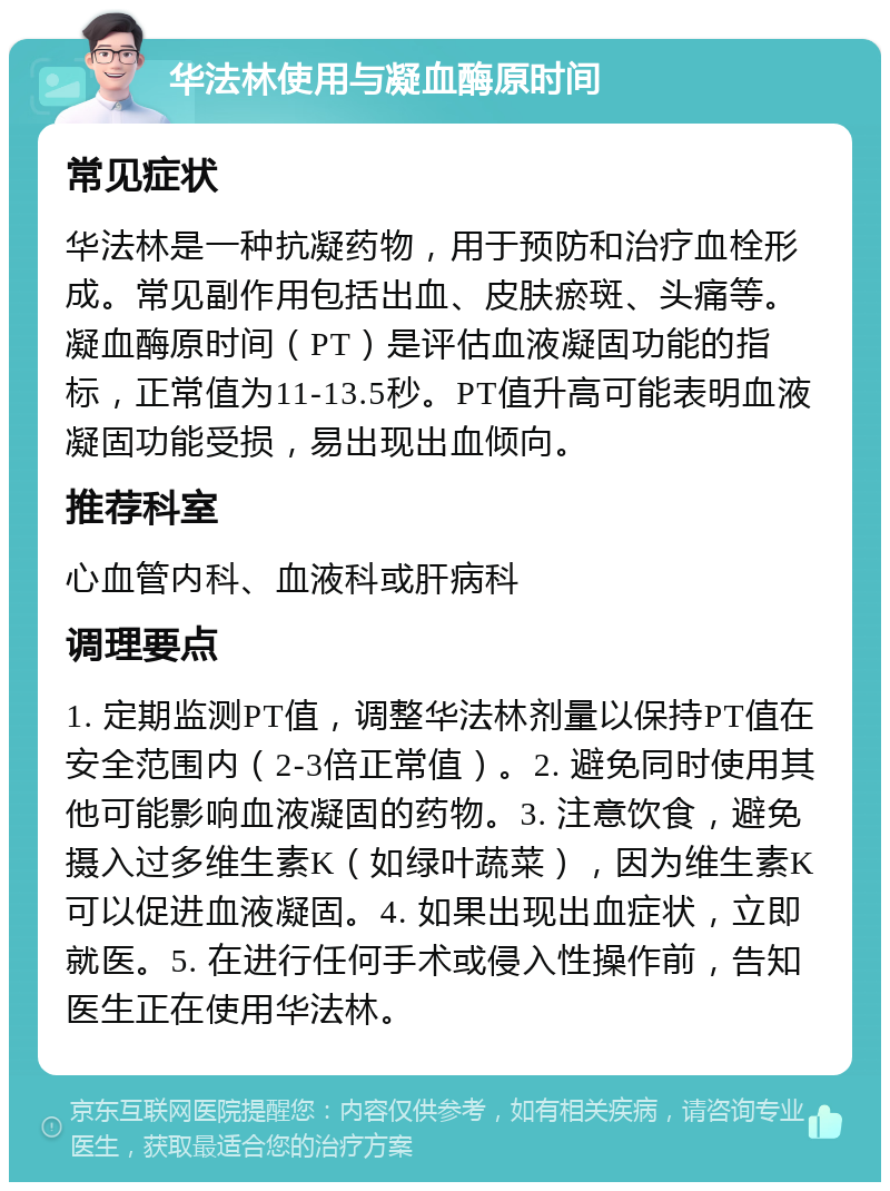 华法林使用与凝血酶原时间 常见症状 华法林是一种抗凝药物，用于预防和治疗血栓形成。常见副作用包括出血、皮肤瘀斑、头痛等。凝血酶原时间（PT）是评估血液凝固功能的指标，正常值为11-13.5秒。PT值升高可能表明血液凝固功能受损，易出现出血倾向。 推荐科室 心血管内科、血液科或肝病科 调理要点 1. 定期监测PT值，调整华法林剂量以保持PT值在安全范围内（2-3倍正常值）。2. 避免同时使用其他可能影响血液凝固的药物。3. 注意饮食，避免摄入过多维生素K（如绿叶蔬菜），因为维生素K可以促进血液凝固。4. 如果出现出血症状，立即就医。5. 在进行任何手术或侵入性操作前，告知医生正在使用华法林。