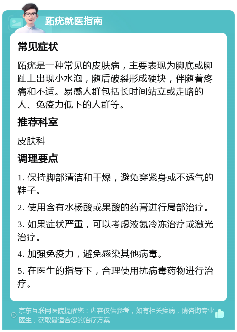 跖疣就医指南 常见症状 跖疣是一种常见的皮肤病，主要表现为脚底或脚趾上出现小水泡，随后破裂形成硬块，伴随着疼痛和不适。易感人群包括长时间站立或走路的人、免疫力低下的人群等。 推荐科室 皮肤科 调理要点 1. 保持脚部清洁和干燥，避免穿紧身或不透气的鞋子。 2. 使用含有水杨酸或果酸的药膏进行局部治疗。 3. 如果症状严重，可以考虑液氮冷冻治疗或激光治疗。 4. 加强免疫力，避免感染其他病毒。 5. 在医生的指导下，合理使用抗病毒药物进行治疗。