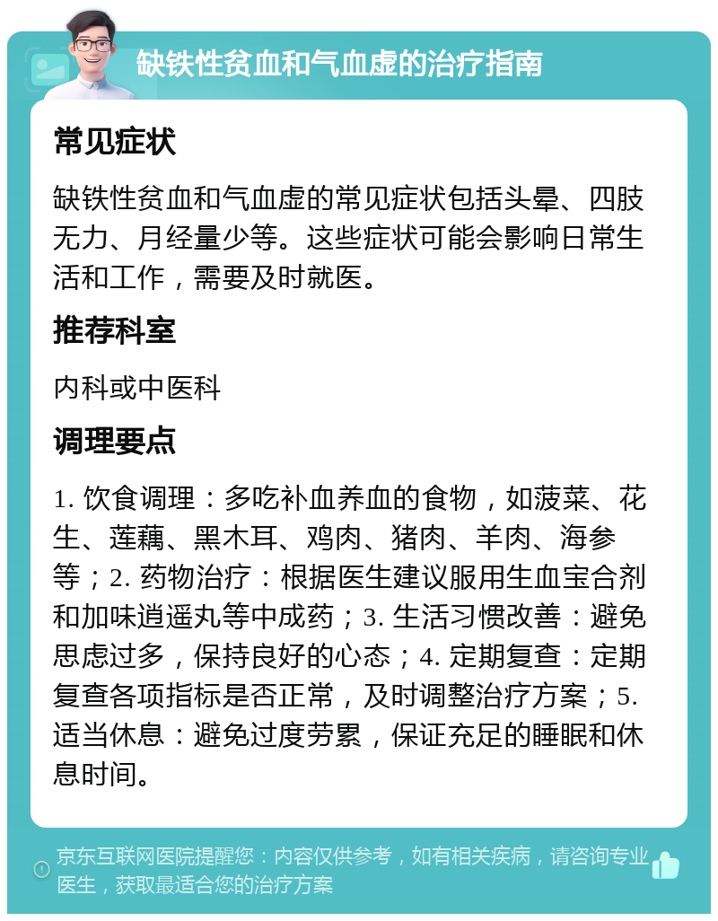 缺铁性贫血和气血虚的治疗指南 常见症状 缺铁性贫血和气血虚的常见症状包括头晕、四肢无力、月经量少等。这些症状可能会影响日常生活和工作，需要及时就医。 推荐科室 内科或中医科 调理要点 1. 饮食调理：多吃补血养血的食物，如菠菜、花生、莲藕、黑木耳、鸡肉、猪肉、羊肉、海参等；2. 药物治疗：根据医生建议服用生血宝合剂和加味逍遥丸等中成药；3. 生活习惯改善：避免思虑过多，保持良好的心态；4. 定期复查：定期复查各项指标是否正常，及时调整治疗方案；5. 适当休息：避免过度劳累，保证充足的睡眠和休息时间。