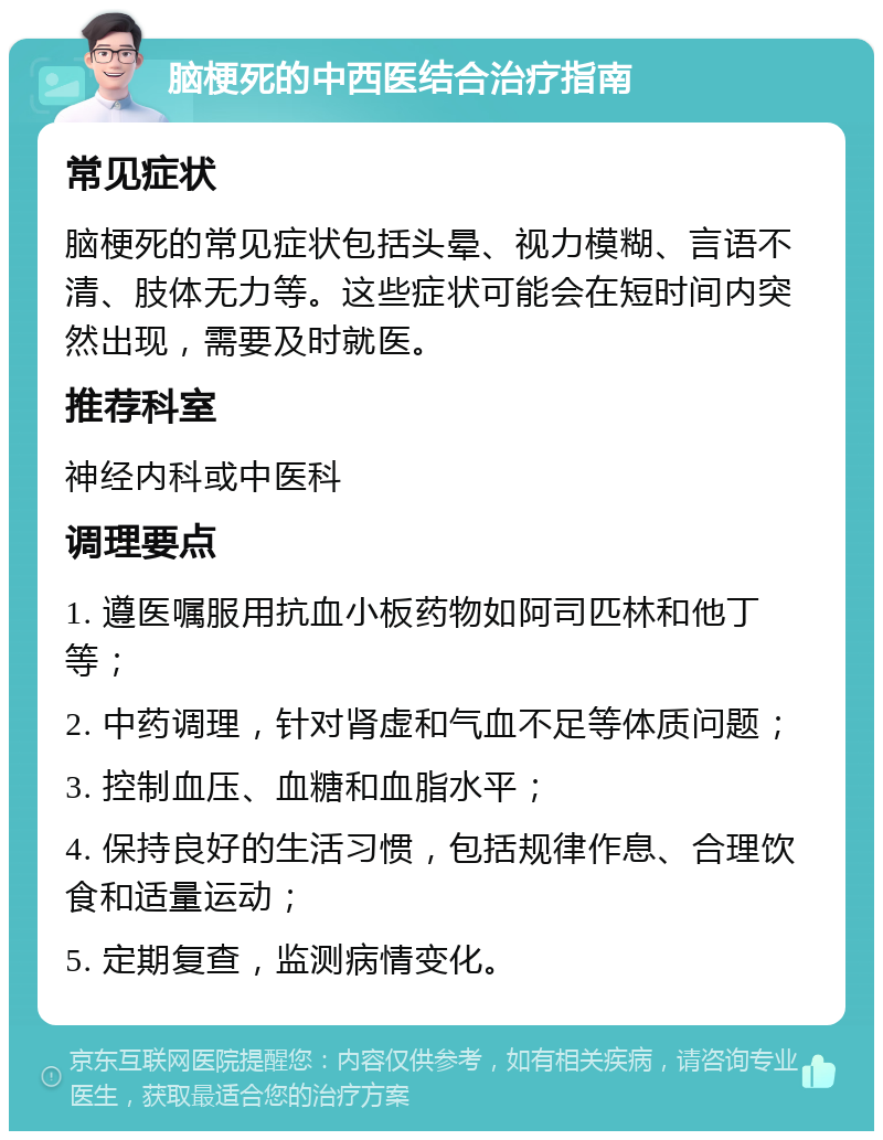 脑梗死的中西医结合治疗指南 常见症状 脑梗死的常见症状包括头晕、视力模糊、言语不清、肢体无力等。这些症状可能会在短时间内突然出现，需要及时就医。 推荐科室 神经内科或中医科 调理要点 1. 遵医嘱服用抗血小板药物如阿司匹林和他丁等； 2. 中药调理，针对肾虚和气血不足等体质问题； 3. 控制血压、血糖和血脂水平； 4. 保持良好的生活习惯，包括规律作息、合理饮食和适量运动； 5. 定期复查，监测病情变化。