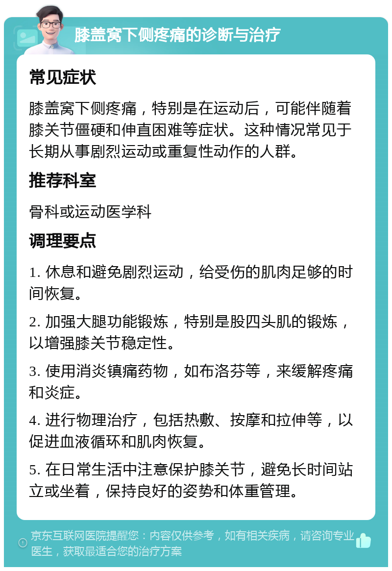 膝盖窝下侧疼痛的诊断与治疗 常见症状 膝盖窝下侧疼痛，特别是在运动后，可能伴随着膝关节僵硬和伸直困难等症状。这种情况常见于长期从事剧烈运动或重复性动作的人群。 推荐科室 骨科或运动医学科 调理要点 1. 休息和避免剧烈运动，给受伤的肌肉足够的时间恢复。 2. 加强大腿功能锻炼，特别是股四头肌的锻炼，以增强膝关节稳定性。 3. 使用消炎镇痛药物，如布洛芬等，来缓解疼痛和炎症。 4. 进行物理治疗，包括热敷、按摩和拉伸等，以促进血液循环和肌肉恢复。 5. 在日常生活中注意保护膝关节，避免长时间站立或坐着，保持良好的姿势和体重管理。