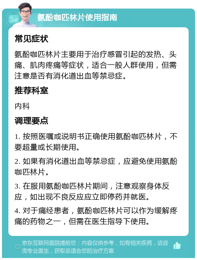 氨酚咖匹林片使用指南 常见症状 氨酚咖匹林片主要用于治疗感冒引起的发热、头痛、肌肉疼痛等症状，适合一般人群使用，但需注意是否有消化道出血等禁忌症。 推荐科室 内科 调理要点 1. 按照医嘱或说明书正确使用氨酚咖匹林片，不要超量或长期使用。 2. 如果有消化道出血等禁忌症，应避免使用氨酚咖匹林片。 3. 在服用氨酚咖匹林片期间，注意观察身体反应，如出现不良反应应立即停药并就医。 4. 对于痛经患者，氨酚咖匹林片可以作为缓解疼痛的药物之一，但需在医生指导下使用。