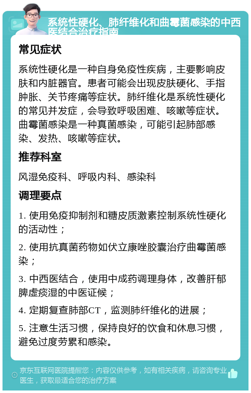 系统性硬化、肺纤维化和曲霉菌感染的中西医结合治疗指南 常见症状 系统性硬化是一种自身免疫性疾病，主要影响皮肤和内脏器官。患者可能会出现皮肤硬化、手指肿胀、关节疼痛等症状。肺纤维化是系统性硬化的常见并发症，会导致呼吸困难、咳嗽等症状。曲霉菌感染是一种真菌感染，可能引起肺部感染、发热、咳嗽等症状。 推荐科室 风湿免疫科、呼吸内科、感染科 调理要点 1. 使用免疫抑制剂和糖皮质激素控制系统性硬化的活动性； 2. 使用抗真菌药物如伏立康唑胶囊治疗曲霉菌感染； 3. 中西医结合，使用中成药调理身体，改善肝郁脾虚痰湿的中医证候； 4. 定期复查肺部CT，监测肺纤维化的进展； 5. 注意生活习惯，保持良好的饮食和休息习惯，避免过度劳累和感染。