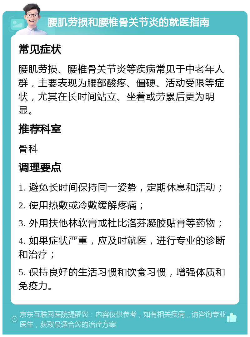 腰肌劳损和腰椎骨关节炎的就医指南 常见症状 腰肌劳损、腰椎骨关节炎等疾病常见于中老年人群，主要表现为腰部酸疼、僵硬、活动受限等症状，尤其在长时间站立、坐着或劳累后更为明显。 推荐科室 骨科 调理要点 1. 避免长时间保持同一姿势，定期休息和活动； 2. 使用热敷或冷敷缓解疼痛； 3. 外用扶他林软膏或杜比洛芬凝胶贴膏等药物； 4. 如果症状严重，应及时就医，进行专业的诊断和治疗； 5. 保持良好的生活习惯和饮食习惯，增强体质和免疫力。