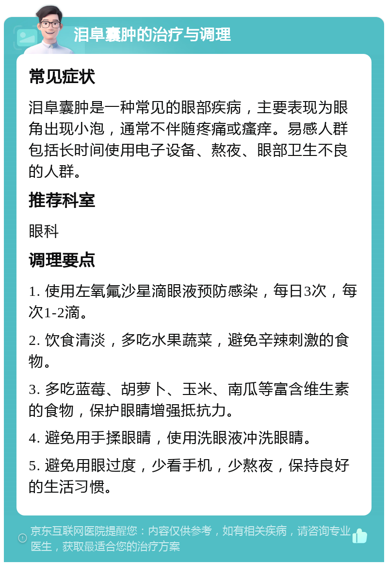 泪阜囊肿的治疗与调理 常见症状 泪阜囊肿是一种常见的眼部疾病，主要表现为眼角出现小泡，通常不伴随疼痛或瘙痒。易感人群包括长时间使用电子设备、熬夜、眼部卫生不良的人群。 推荐科室 眼科 调理要点 1. 使用左氧氟沙星滴眼液预防感染，每日3次，每次1-2滴。 2. 饮食清淡，多吃水果蔬菜，避免辛辣刺激的食物。 3. 多吃蓝莓、胡萝卜、玉米、南瓜等富含维生素的食物，保护眼睛增强抵抗力。 4. 避免用手揉眼睛，使用洗眼液冲洗眼睛。 5. 避免用眼过度，少看手机，少熬夜，保持良好的生活习惯。