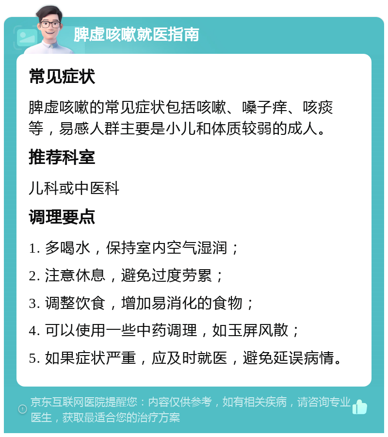 脾虚咳嗽就医指南 常见症状 脾虚咳嗽的常见症状包括咳嗽、嗓子痒、咳痰等，易感人群主要是小儿和体质较弱的成人。 推荐科室 儿科或中医科 调理要点 1. 多喝水，保持室内空气湿润； 2. 注意休息，避免过度劳累； 3. 调整饮食，增加易消化的食物； 4. 可以使用一些中药调理，如玉屏风散； 5. 如果症状严重，应及时就医，避免延误病情。