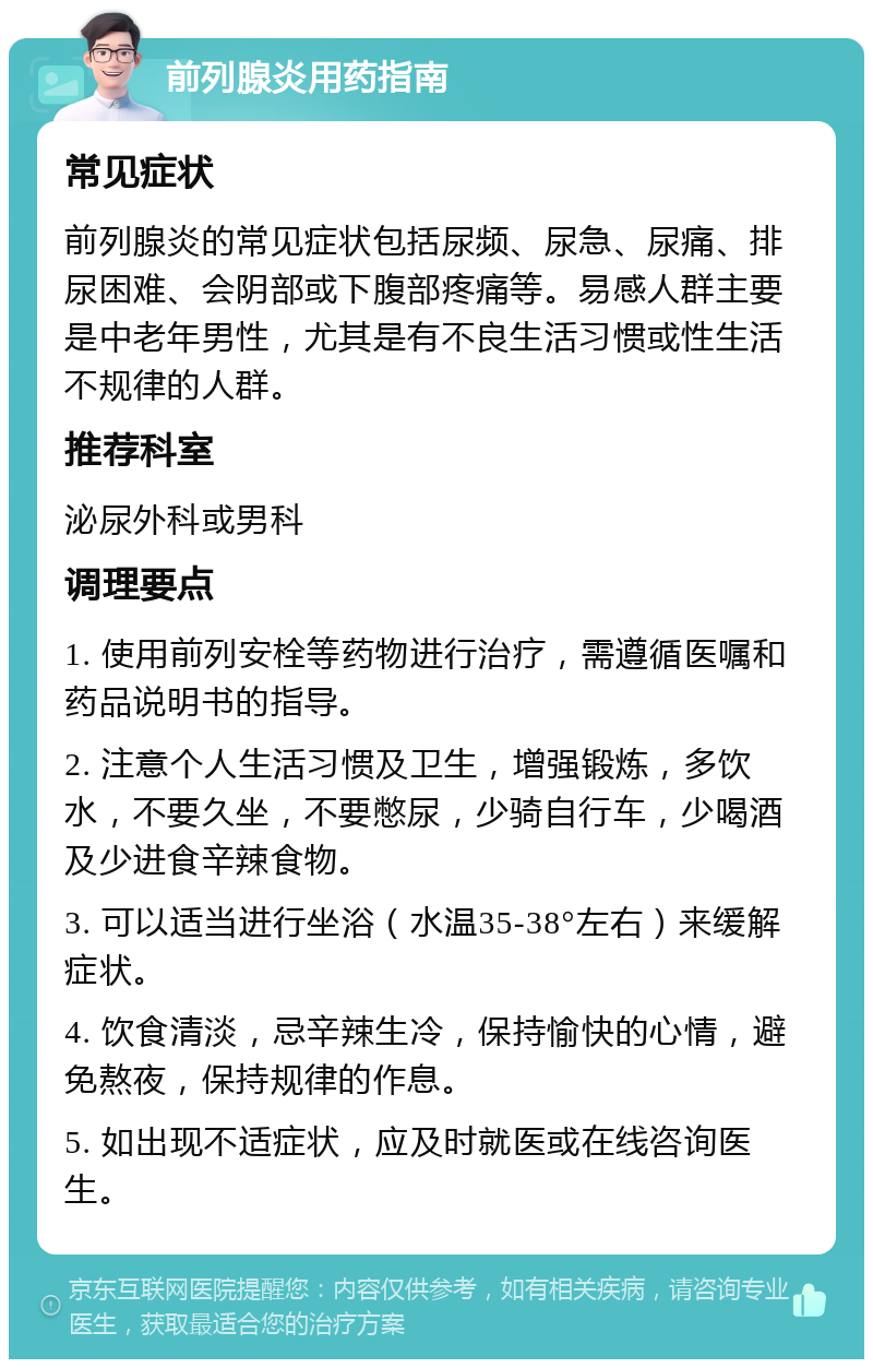 前列腺炎用药指南 常见症状 前列腺炎的常见症状包括尿频、尿急、尿痛、排尿困难、会阴部或下腹部疼痛等。易感人群主要是中老年男性，尤其是有不良生活习惯或性生活不规律的人群。 推荐科室 泌尿外科或男科 调理要点 1. 使用前列安栓等药物进行治疗，需遵循医嘱和药品说明书的指导。 2. 注意个人生活习惯及卫生，增强锻炼，多饮水，不要久坐，不要憋尿，少骑自行车，少喝酒及少进食辛辣食物。 3. 可以适当进行坐浴（水温35-38°左右）来缓解症状。 4. 饮食清淡，忌辛辣生冷，保持愉快的心情，避免熬夜，保持规律的作息。 5. 如出现不适症状，应及时就医或在线咨询医生。