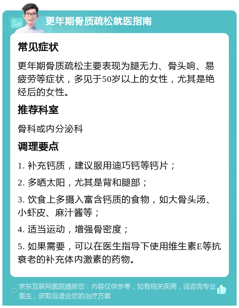 更年期骨质疏松就医指南 常见症状 更年期骨质疏松主要表现为腿无力、骨头响、易疲劳等症状，多见于50岁以上的女性，尤其是绝经后的女性。 推荐科室 骨科或内分泌科 调理要点 1. 补充钙质，建议服用迪巧钙等钙片； 2. 多晒太阳，尤其是背和腿部； 3. 饮食上多摄入富含钙质的食物，如大骨头汤、小虾皮、麻汁酱等； 4. 适当运动，增强骨密度； 5. 如果需要，可以在医生指导下使用维生素E等抗衰老的补充体内激素的药物。