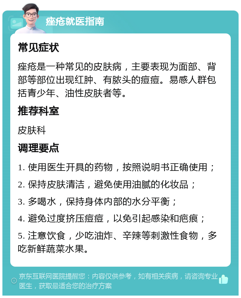 痤疮就医指南 常见症状 痤疮是一种常见的皮肤病，主要表现为面部、背部等部位出现红肿、有脓头的痘痘。易感人群包括青少年、油性皮肤者等。 推荐科室 皮肤科 调理要点 1. 使用医生开具的药物，按照说明书正确使用； 2. 保持皮肤清洁，避免使用油腻的化妆品； 3. 多喝水，保持身体内部的水分平衡； 4. 避免过度挤压痘痘，以免引起感染和疤痕； 5. 注意饮食，少吃油炸、辛辣等刺激性食物，多吃新鲜蔬菜水果。