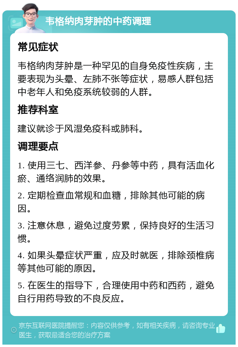 韦格纳肉芽肿的中药调理 常见症状 韦格纳肉芽肿是一种罕见的自身免疫性疾病，主要表现为头晕、左肺不张等症状，易感人群包括中老年人和免疫系统较弱的人群。 推荐科室 建议就诊于风湿免疫科或肺科。 调理要点 1. 使用三七、西洋参、丹参等中药，具有活血化瘀、通络润肺的效果。 2. 定期检查血常规和血糖，排除其他可能的病因。 3. 注意休息，避免过度劳累，保持良好的生活习惯。 4. 如果头晕症状严重，应及时就医，排除颈椎病等其他可能的原因。 5. 在医生的指导下，合理使用中药和西药，避免自行用药导致的不良反应。