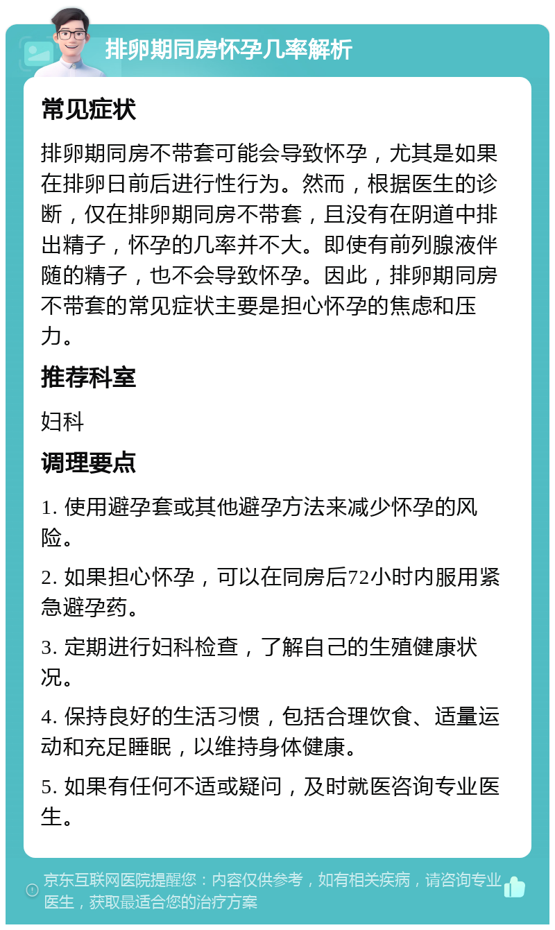 排卵期同房怀孕几率解析 常见症状 排卵期同房不带套可能会导致怀孕，尤其是如果在排卵日前后进行性行为。然而，根据医生的诊断，仅在排卵期同房不带套，且没有在阴道中排出精子，怀孕的几率并不大。即使有前列腺液伴随的精子，也不会导致怀孕。因此，排卵期同房不带套的常见症状主要是担心怀孕的焦虑和压力。 推荐科室 妇科 调理要点 1. 使用避孕套或其他避孕方法来减少怀孕的风险。 2. 如果担心怀孕，可以在同房后72小时内服用紧急避孕药。 3. 定期进行妇科检查，了解自己的生殖健康状况。 4. 保持良好的生活习惯，包括合理饮食、适量运动和充足睡眠，以维持身体健康。 5. 如果有任何不适或疑问，及时就医咨询专业医生。