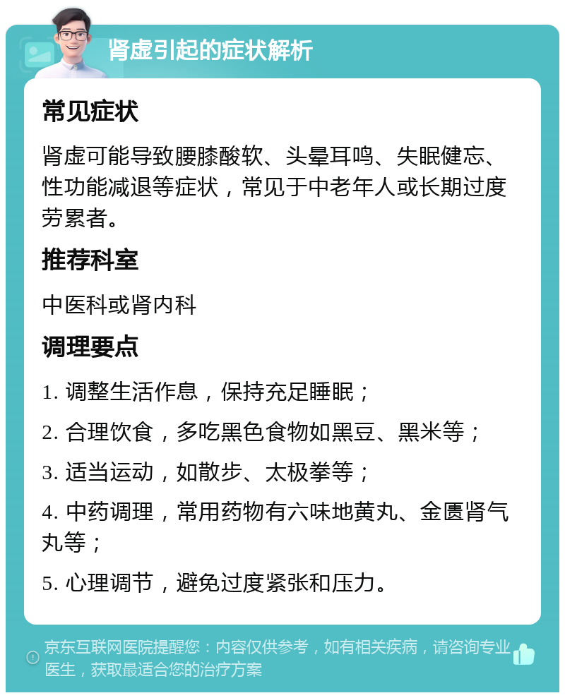 肾虚引起的症状解析 常见症状 肾虚可能导致腰膝酸软、头晕耳鸣、失眠健忘、性功能减退等症状，常见于中老年人或长期过度劳累者。 推荐科室 中医科或肾内科 调理要点 1. 调整生活作息，保持充足睡眠； 2. 合理饮食，多吃黑色食物如黑豆、黑米等； 3. 适当运动，如散步、太极拳等； 4. 中药调理，常用药物有六味地黄丸、金匮肾气丸等； 5. 心理调节，避免过度紧张和压力。