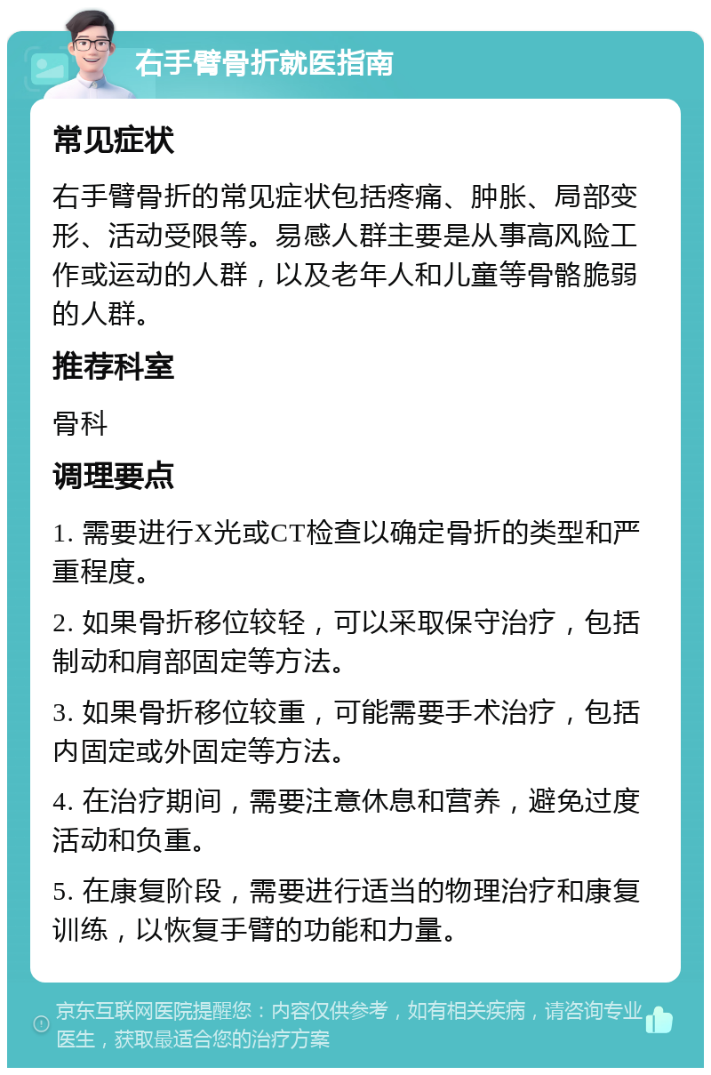 右手臂骨折就医指南 常见症状 右手臂骨折的常见症状包括疼痛、肿胀、局部变形、活动受限等。易感人群主要是从事高风险工作或运动的人群，以及老年人和儿童等骨骼脆弱的人群。 推荐科室 骨科 调理要点 1. 需要进行X光或CT检查以确定骨折的类型和严重程度。 2. 如果骨折移位较轻，可以采取保守治疗，包括制动和肩部固定等方法。 3. 如果骨折移位较重，可能需要手术治疗，包括内固定或外固定等方法。 4. 在治疗期间，需要注意休息和营养，避免过度活动和负重。 5. 在康复阶段，需要进行适当的物理治疗和康复训练，以恢复手臂的功能和力量。