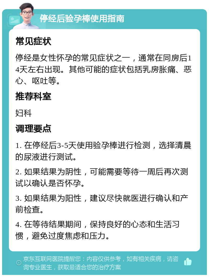 停经后验孕棒使用指南 常见症状 停经是女性怀孕的常见症状之一，通常在同房后14天左右出现。其他可能的症状包括乳房胀痛、恶心、呕吐等。 推荐科室 妇科 调理要点 1. 在停经后3-5天使用验孕棒进行检测，选择清晨的尿液进行测试。 2. 如果结果为阴性，可能需要等待一周后再次测试以确认是否怀孕。 3. 如果结果为阳性，建议尽快就医进行确认和产前检查。 4. 在等待结果期间，保持良好的心态和生活习惯，避免过度焦虑和压力。