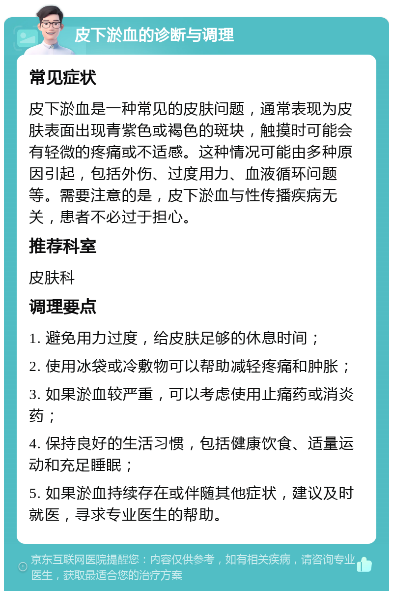 皮下淤血的诊断与调理 常见症状 皮下淤血是一种常见的皮肤问题，通常表现为皮肤表面出现青紫色或褐色的斑块，触摸时可能会有轻微的疼痛或不适感。这种情况可能由多种原因引起，包括外伤、过度用力、血液循环问题等。需要注意的是，皮下淤血与性传播疾病无关，患者不必过于担心。 推荐科室 皮肤科 调理要点 1. 避免用力过度，给皮肤足够的休息时间； 2. 使用冰袋或冷敷物可以帮助减轻疼痛和肿胀； 3. 如果淤血较严重，可以考虑使用止痛药或消炎药； 4. 保持良好的生活习惯，包括健康饮食、适量运动和充足睡眠； 5. 如果淤血持续存在或伴随其他症状，建议及时就医，寻求专业医生的帮助。