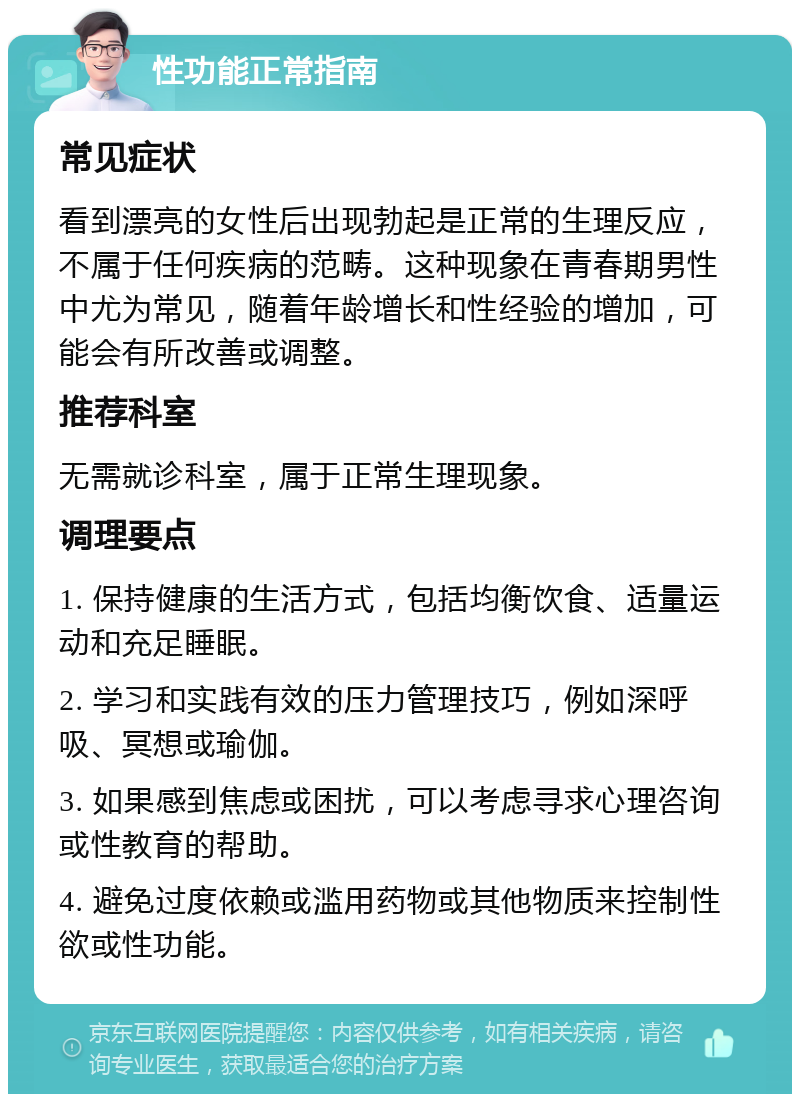 性功能正常指南 常见症状 看到漂亮的女性后出现勃起是正常的生理反应，不属于任何疾病的范畴。这种现象在青春期男性中尤为常见，随着年龄增长和性经验的增加，可能会有所改善或调整。 推荐科室 无需就诊科室，属于正常生理现象。 调理要点 1. 保持健康的生活方式，包括均衡饮食、适量运动和充足睡眠。 2. 学习和实践有效的压力管理技巧，例如深呼吸、冥想或瑜伽。 3. 如果感到焦虑或困扰，可以考虑寻求心理咨询或性教育的帮助。 4. 避免过度依赖或滥用药物或其他物质来控制性欲或性功能。