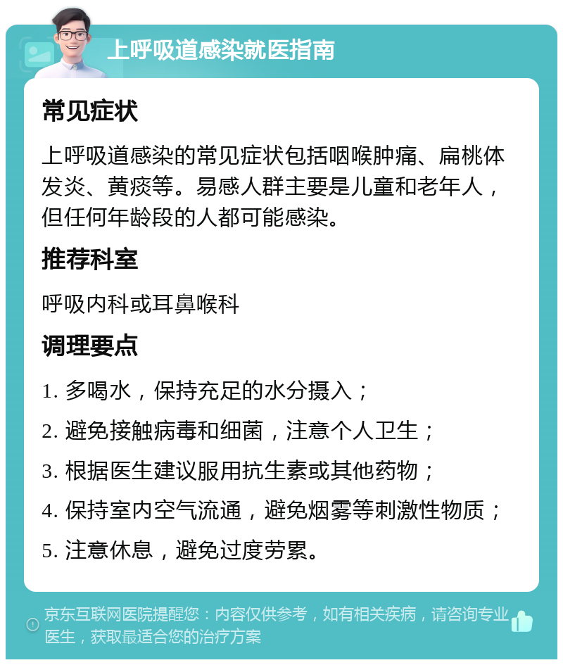 上呼吸道感染就医指南 常见症状 上呼吸道感染的常见症状包括咽喉肿痛、扁桃体发炎、黄痰等。易感人群主要是儿童和老年人，但任何年龄段的人都可能感染。 推荐科室 呼吸内科或耳鼻喉科 调理要点 1. 多喝水，保持充足的水分摄入； 2. 避免接触病毒和细菌，注意个人卫生； 3. 根据医生建议服用抗生素或其他药物； 4. 保持室内空气流通，避免烟雾等刺激性物质； 5. 注意休息，避免过度劳累。