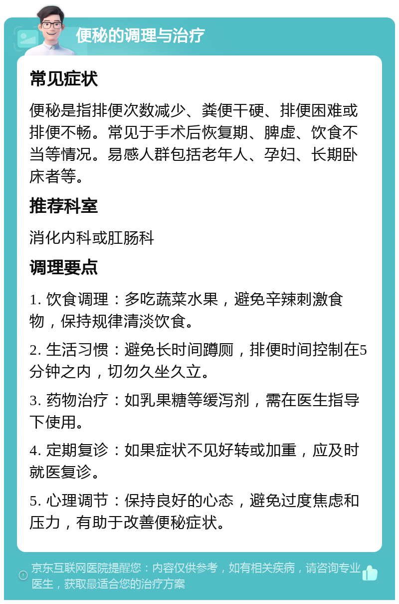 便秘的调理与治疗 常见症状 便秘是指排便次数减少、粪便干硬、排便困难或排便不畅。常见于手术后恢复期、脾虚、饮食不当等情况。易感人群包括老年人、孕妇、长期卧床者等。 推荐科室 消化内科或肛肠科 调理要点 1. 饮食调理：多吃蔬菜水果，避免辛辣刺激食物，保持规律清淡饮食。 2. 生活习惯：避免长时间蹲厕，排便时间控制在5分钟之内，切勿久坐久立。 3. 药物治疗：如乳果糖等缓泻剂，需在医生指导下使用。 4. 定期复诊：如果症状不见好转或加重，应及时就医复诊。 5. 心理调节：保持良好的心态，避免过度焦虑和压力，有助于改善便秘症状。