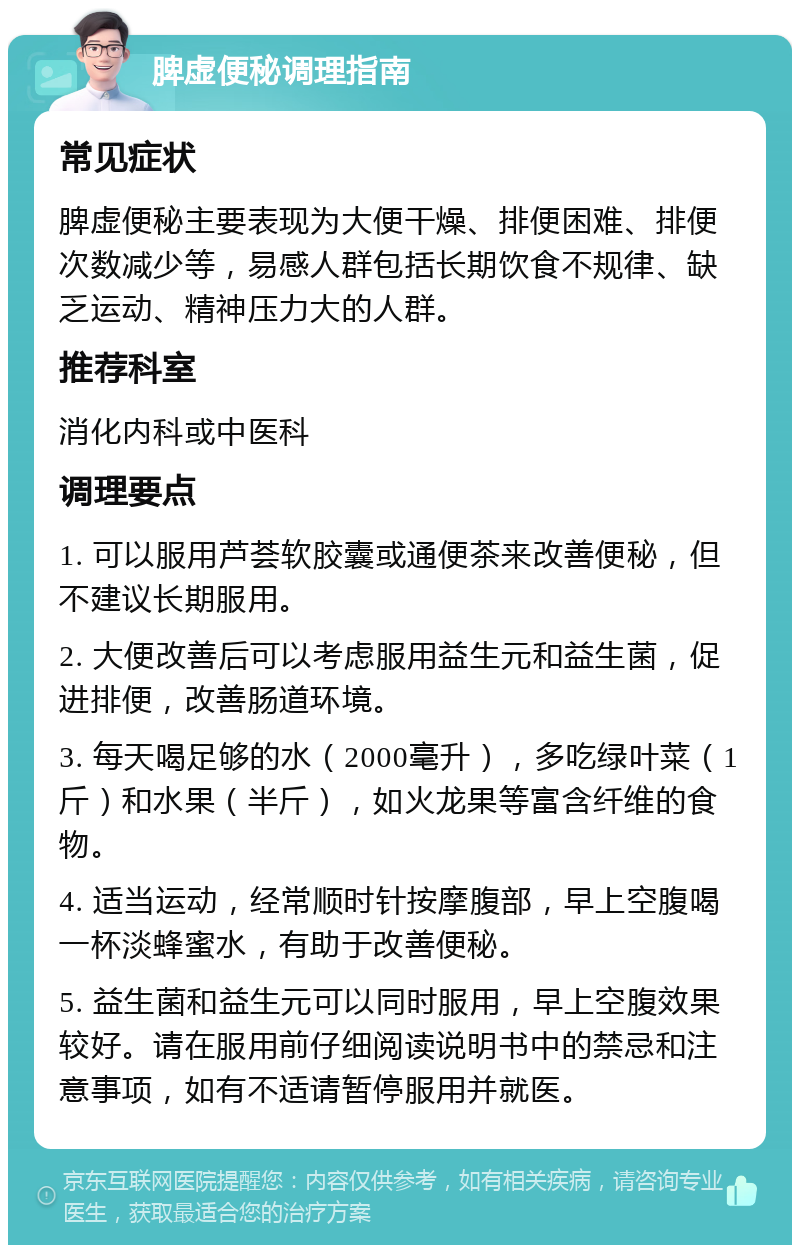 脾虚便秘调理指南 常见症状 脾虚便秘主要表现为大便干燥、排便困难、排便次数减少等，易感人群包括长期饮食不规律、缺乏运动、精神压力大的人群。 推荐科室 消化内科或中医科 调理要点 1. 可以服用芦荟软胶囊或通便茶来改善便秘，但不建议长期服用。 2. 大便改善后可以考虑服用益生元和益生菌，促进排便，改善肠道环境。 3. 每天喝足够的水（2000毫升），多吃绿叶菜（1斤）和水果（半斤），如火龙果等富含纤维的食物。 4. 适当运动，经常顺时针按摩腹部，早上空腹喝一杯淡蜂蜜水，有助于改善便秘。 5. 益生菌和益生元可以同时服用，早上空腹效果较好。请在服用前仔细阅读说明书中的禁忌和注意事项，如有不适请暂停服用并就医。