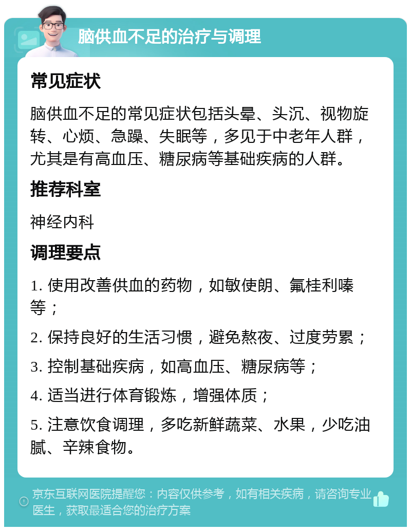 脑供血不足的治疗与调理 常见症状 脑供血不足的常见症状包括头晕、头沉、视物旋转、心烦、急躁、失眠等，多见于中老年人群，尤其是有高血压、糖尿病等基础疾病的人群。 推荐科室 神经内科 调理要点 1. 使用改善供血的药物，如敏使朗、氟桂利嗪等； 2. 保持良好的生活习惯，避免熬夜、过度劳累； 3. 控制基础疾病，如高血压、糖尿病等； 4. 适当进行体育锻炼，增强体质； 5. 注意饮食调理，多吃新鲜蔬菜、水果，少吃油腻、辛辣食物。