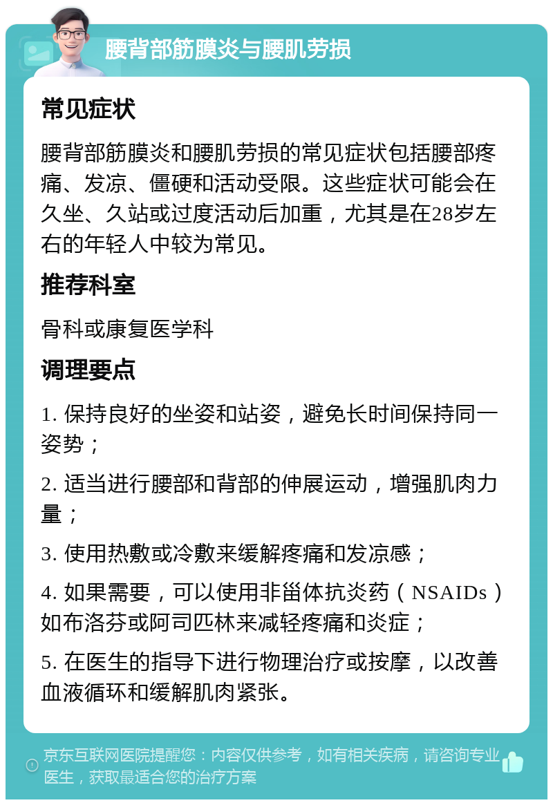 腰背部筋膜炎与腰肌劳损 常见症状 腰背部筋膜炎和腰肌劳损的常见症状包括腰部疼痛、发凉、僵硬和活动受限。这些症状可能会在久坐、久站或过度活动后加重，尤其是在28岁左右的年轻人中较为常见。 推荐科室 骨科或康复医学科 调理要点 1. 保持良好的坐姿和站姿，避免长时间保持同一姿势； 2. 适当进行腰部和背部的伸展运动，增强肌肉力量； 3. 使用热敷或冷敷来缓解疼痛和发凉感； 4. 如果需要，可以使用非甾体抗炎药（NSAIDs）如布洛芬或阿司匹林来减轻疼痛和炎症； 5. 在医生的指导下进行物理治疗或按摩，以改善血液循环和缓解肌肉紧张。