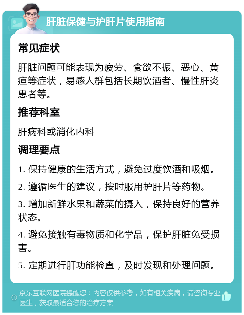 肝脏保健与护肝片使用指南 常见症状 肝脏问题可能表现为疲劳、食欲不振、恶心、黄疸等症状，易感人群包括长期饮酒者、慢性肝炎患者等。 推荐科室 肝病科或消化内科 调理要点 1. 保持健康的生活方式，避免过度饮酒和吸烟。 2. 遵循医生的建议，按时服用护肝片等药物。 3. 增加新鲜水果和蔬菜的摄入，保持良好的营养状态。 4. 避免接触有毒物质和化学品，保护肝脏免受损害。 5. 定期进行肝功能检查，及时发现和处理问题。