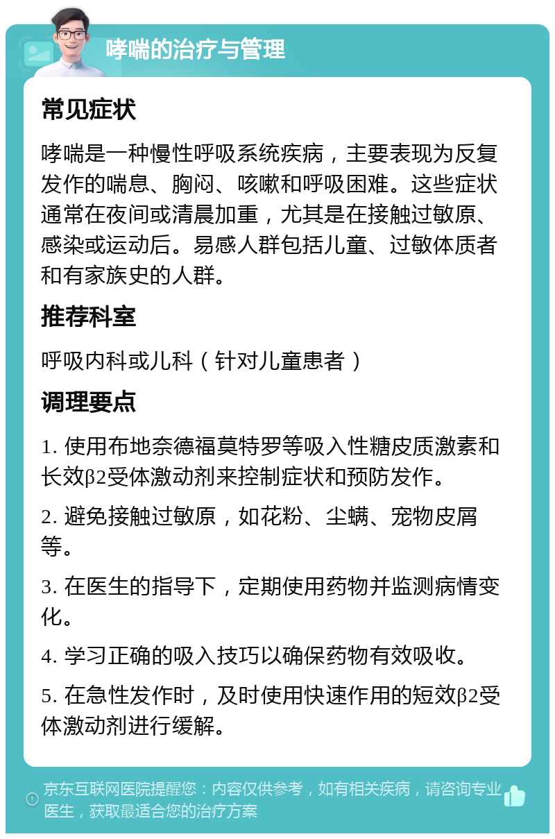 哮喘的治疗与管理 常见症状 哮喘是一种慢性呼吸系统疾病，主要表现为反复发作的喘息、胸闷、咳嗽和呼吸困难。这些症状通常在夜间或清晨加重，尤其是在接触过敏原、感染或运动后。易感人群包括儿童、过敏体质者和有家族史的人群。 推荐科室 呼吸内科或儿科（针对儿童患者） 调理要点 1. 使用布地奈德福莫特罗等吸入性糖皮质激素和长效β2受体激动剂来控制症状和预防发作。 2. 避免接触过敏原，如花粉、尘螨、宠物皮屑等。 3. 在医生的指导下，定期使用药物并监测病情变化。 4. 学习正确的吸入技巧以确保药物有效吸收。 5. 在急性发作时，及时使用快速作用的短效β2受体激动剂进行缓解。