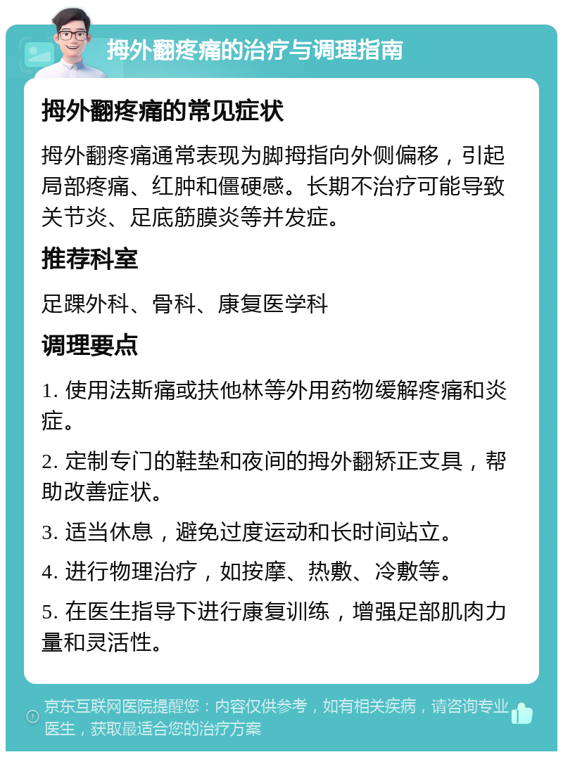 拇外翻疼痛的治疗与调理指南 拇外翻疼痛的常见症状 拇外翻疼痛通常表现为脚拇指向外侧偏移，引起局部疼痛、红肿和僵硬感。长期不治疗可能导致关节炎、足底筋膜炎等并发症。 推荐科室 足踝外科、骨科、康复医学科 调理要点 1. 使用法斯痛或扶他林等外用药物缓解疼痛和炎症。 2. 定制专门的鞋垫和夜间的拇外翻矫正支具，帮助改善症状。 3. 适当休息，避免过度运动和长时间站立。 4. 进行物理治疗，如按摩、热敷、冷敷等。 5. 在医生指导下进行康复训练，增强足部肌肉力量和灵活性。