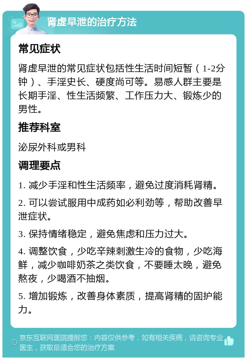 肾虚早泄的治疗方法 常见症状 肾虚早泄的常见症状包括性生活时间短暂（1-2分钟）、手淫史长、硬度尚可等。易感人群主要是长期手淫、性生活频繁、工作压力大、锻炼少的男性。 推荐科室 泌尿外科或男科 调理要点 1. 减少手淫和性生活频率，避免过度消耗肾精。 2. 可以尝试服用中成药如必利劲等，帮助改善早泄症状。 3. 保持情绪稳定，避免焦虑和压力过大。 4. 调整饮食，少吃辛辣刺激生冷的食物，少吃海鲜，减少咖啡奶茶之类饮食，不要睡太晚，避免熬夜，少喝酒不抽烟。 5. 增加锻炼，改善身体素质，提高肾精的固护能力。