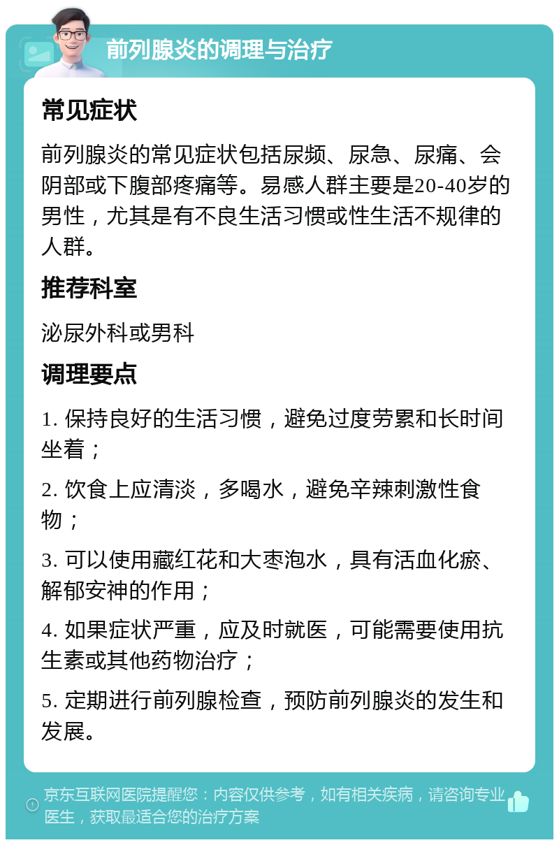 前列腺炎的调理与治疗 常见症状 前列腺炎的常见症状包括尿频、尿急、尿痛、会阴部或下腹部疼痛等。易感人群主要是20-40岁的男性，尤其是有不良生活习惯或性生活不规律的人群。 推荐科室 泌尿外科或男科 调理要点 1. 保持良好的生活习惯，避免过度劳累和长时间坐着； 2. 饮食上应清淡，多喝水，避免辛辣刺激性食物； 3. 可以使用藏红花和大枣泡水，具有活血化瘀、解郁安神的作用； 4. 如果症状严重，应及时就医，可能需要使用抗生素或其他药物治疗； 5. 定期进行前列腺检查，预防前列腺炎的发生和发展。