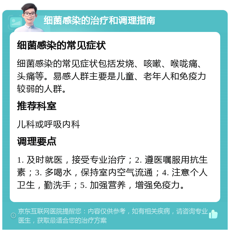 细菌感染的治疗和调理指南 细菌感染的常见症状 细菌感染的常见症状包括发烧、咳嗽、喉咙痛、头痛等。易感人群主要是儿童、老年人和免疫力较弱的人群。 推荐科室 儿科或呼吸内科 调理要点 1. 及时就医，接受专业治疗；2. 遵医嘱服用抗生素；3. 多喝水，保持室内空气流通；4. 注意个人卫生，勤洗手；5. 加强营养，增强免疫力。