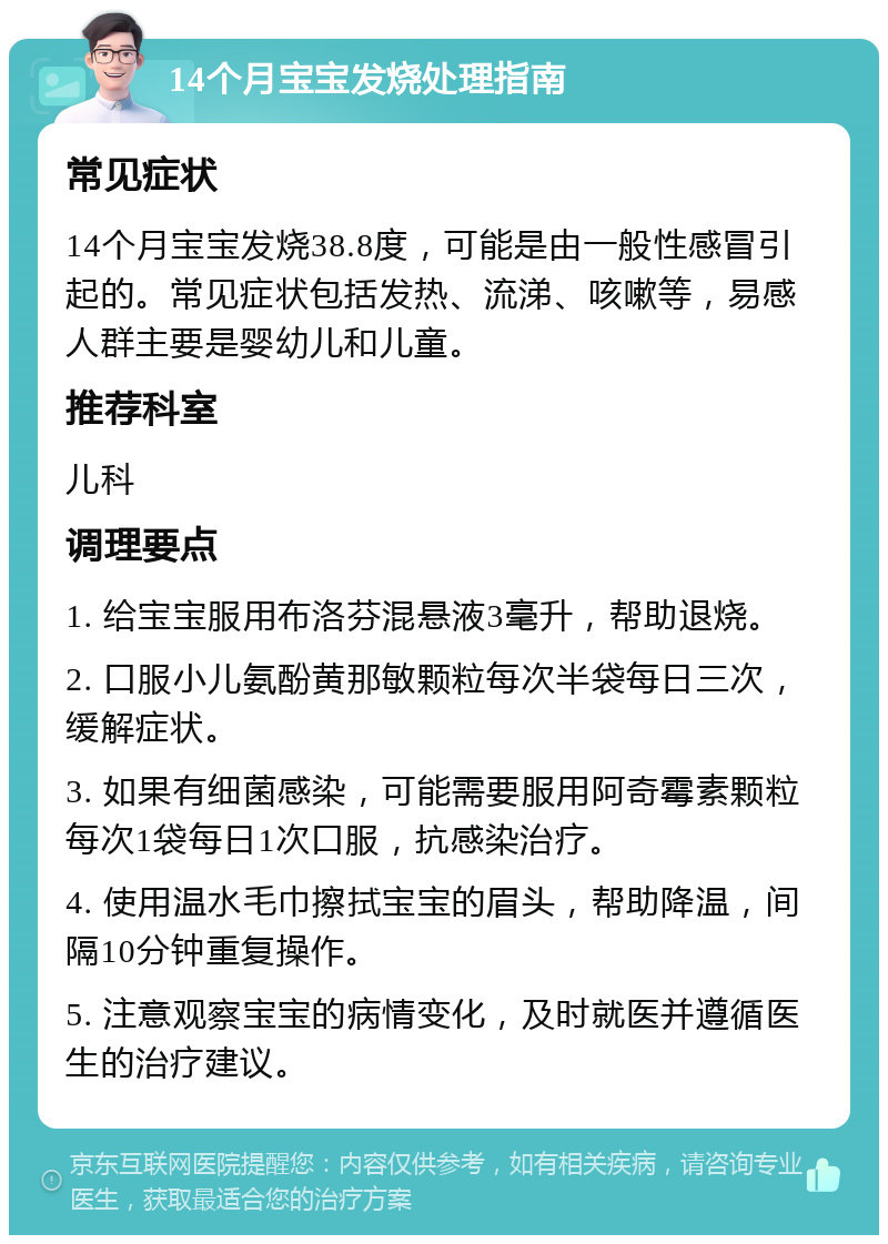 14个月宝宝发烧处理指南 常见症状 14个月宝宝发烧38.8度，可能是由一般性感冒引起的。常见症状包括发热、流涕、咳嗽等，易感人群主要是婴幼儿和儿童。 推荐科室 儿科 调理要点 1. 给宝宝服用布洛芬混悬液3毫升，帮助退烧。 2. 口服小儿氨酚黄那敏颗粒每次半袋每日三次，缓解症状。 3. 如果有细菌感染，可能需要服用阿奇霉素颗粒每次1袋每日1次口服，抗感染治疗。 4. 使用温水毛巾擦拭宝宝的眉头，帮助降温，间隔10分钟重复操作。 5. 注意观察宝宝的病情变化，及时就医并遵循医生的治疗建议。