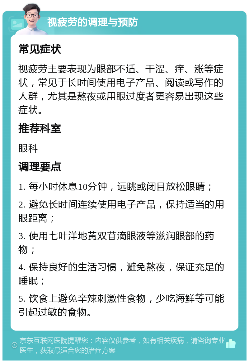 视疲劳的调理与预防 常见症状 视疲劳主要表现为眼部不适、干涩、痒、涨等症状，常见于长时间使用电子产品、阅读或写作的人群，尤其是熬夜或用眼过度者更容易出现这些症状。 推荐科室 眼科 调理要点 1. 每小时休息10分钟，远眺或闭目放松眼睛； 2. 避免长时间连续使用电子产品，保持适当的用眼距离； 3. 使用七叶洋地黄双苷滴眼液等滋润眼部的药物； 4. 保持良好的生活习惯，避免熬夜，保证充足的睡眠； 5. 饮食上避免辛辣刺激性食物，少吃海鲜等可能引起过敏的食物。