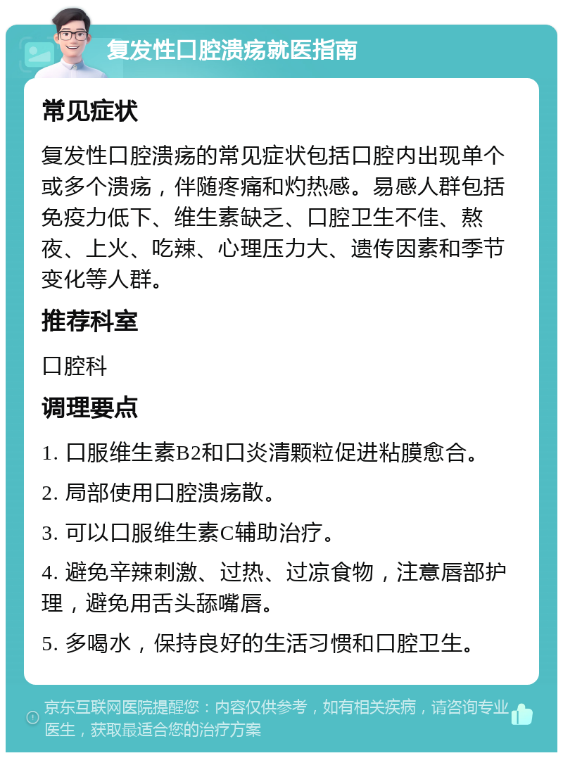 复发性口腔溃疡就医指南 常见症状 复发性口腔溃疡的常见症状包括口腔内出现单个或多个溃疡，伴随疼痛和灼热感。易感人群包括免疫力低下、维生素缺乏、口腔卫生不佳、熬夜、上火、吃辣、心理压力大、遗传因素和季节变化等人群。 推荐科室 口腔科 调理要点 1. 口服维生素B2和口炎清颗粒促进粘膜愈合。 2. 局部使用口腔溃疡散。 3. 可以口服维生素C辅助治疗。 4. 避免辛辣刺激、过热、过凉食物，注意唇部护理，避免用舌头舔嘴唇。 5. 多喝水，保持良好的生活习惯和口腔卫生。