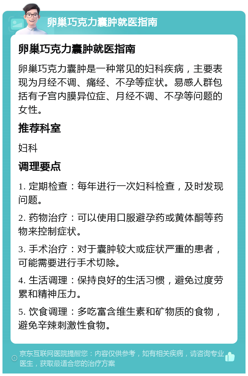 卵巢巧克力囊肿就医指南 卵巢巧克力囊肿就医指南 卵巢巧克力囊肿是一种常见的妇科疾病，主要表现为月经不调、痛经、不孕等症状。易感人群包括有子宫内膜异位症、月经不调、不孕等问题的女性。 推荐科室 妇科 调理要点 1. 定期检查：每年进行一次妇科检查，及时发现问题。 2. 药物治疗：可以使用口服避孕药或黄体酮等药物来控制症状。 3. 手术治疗：对于囊肿较大或症状严重的患者，可能需要进行手术切除。 4. 生活调理：保持良好的生活习惯，避免过度劳累和精神压力。 5. 饮食调理：多吃富含维生素和矿物质的食物，避免辛辣刺激性食物。