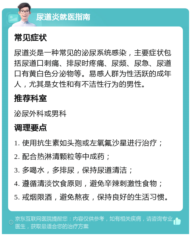 尿道炎就医指南 常见症状 尿道炎是一种常见的泌尿系统感染，主要症状包括尿道口刺痛、排尿时疼痛、尿频、尿急、尿道口有黄白色分泌物等。易感人群为性活跃的成年人，尤其是女性和有不洁性行为的男性。 推荐科室 泌尿外科或男科 调理要点 1. 使用抗生素如头孢或左氧氟沙星进行治疗； 2. 配合热淋清颗粒等中成药； 3. 多喝水，多排尿，保持尿道清洁； 4. 遵循清淡饮食原则，避免辛辣刺激性食物； 5. 戒烟限酒，避免熬夜，保持良好的生活习惯。