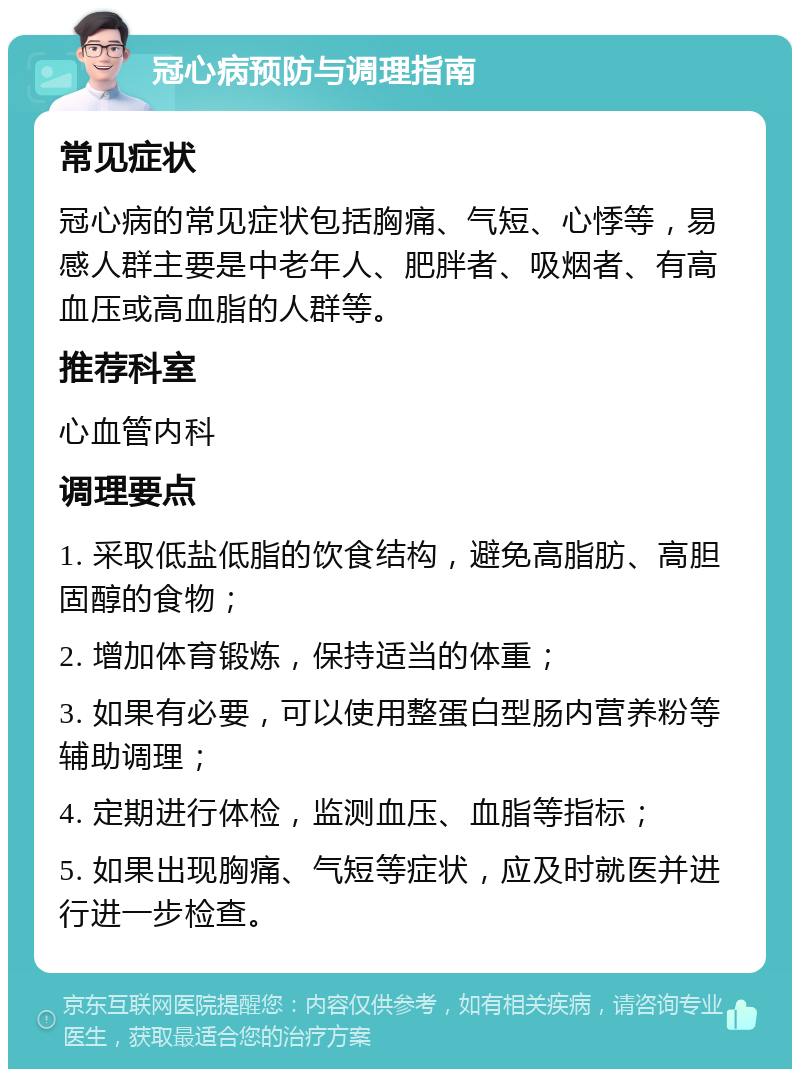 冠心病预防与调理指南 常见症状 冠心病的常见症状包括胸痛、气短、心悸等，易感人群主要是中老年人、肥胖者、吸烟者、有高血压或高血脂的人群等。 推荐科室 心血管内科 调理要点 1. 采取低盐低脂的饮食结构，避免高脂肪、高胆固醇的食物； 2. 增加体育锻炼，保持适当的体重； 3. 如果有必要，可以使用整蛋白型肠内营养粉等辅助调理； 4. 定期进行体检，监测血压、血脂等指标； 5. 如果出现胸痛、气短等症状，应及时就医并进行进一步检查。