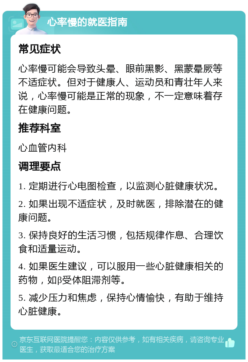 心率慢的就医指南 常见症状 心率慢可能会导致头晕、眼前黑影、黑蒙晕厥等不适症状。但对于健康人、运动员和青壮年人来说，心率慢可能是正常的现象，不一定意味着存在健康问题。 推荐科室 心血管内科 调理要点 1. 定期进行心电图检查，以监测心脏健康状况。 2. 如果出现不适症状，及时就医，排除潜在的健康问题。 3. 保持良好的生活习惯，包括规律作息、合理饮食和适量运动。 4. 如果医生建议，可以服用一些心脏健康相关的药物，如β受体阻滞剂等。 5. 减少压力和焦虑，保持心情愉快，有助于维持心脏健康。